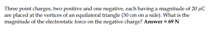 Three point charges, two positive and one negative, each having a magnitude of 20 µC
are placed at the vertices of an equilateral triangle (30 cm on a side). What is the
magnitude of the electrostatic force on the negative charge? Answer = 69 N
