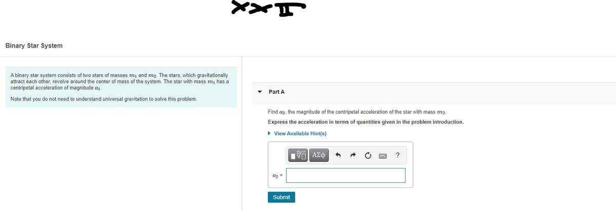 Binary Star System
A binary star system consists of two stars of masses m1 and m2. The stars, which gravitationally
attract each other, revolve around the center of mass of the system. The star with mass m, has a
centripetal acceleration of magnitude a1.
Part A
Note that you do not need to understand universal gravitation to solve this problem.
Find a2, the magnitude of the centripetal acceleration of the star with mass m2.
Express the acceleration in terms of quantities given in the problem introduction.
• View Available Hint(s)
Hνα ΑΣφ
a2 =
Submit
