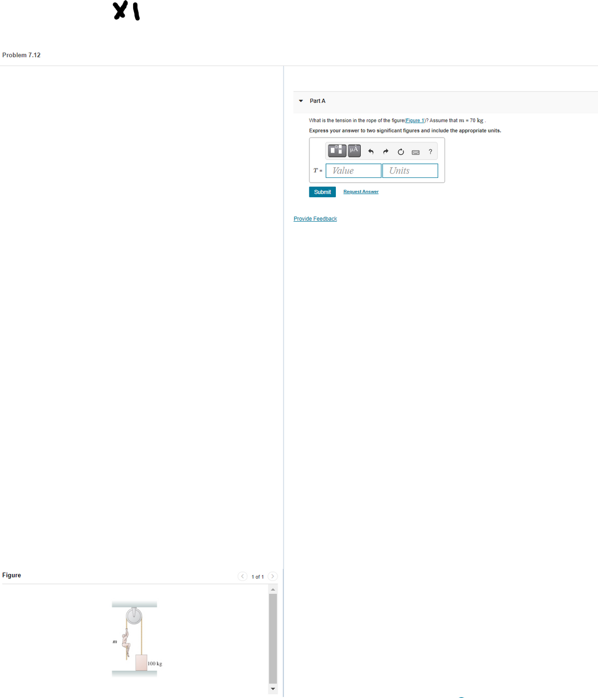 Problem 7.12
Part A
What is the tension in the rope of the figure(Figure 1)? Assume that m = 70 kg
Express your answer to two significant figures and include the appropriate units.
?
T =
Value
Units
Submit
Request Answer
Provide Feedback
Figure
< 1 of 1
100 kg
