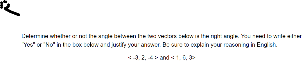 Determine whether or not the angle between the two vectors below is the right angle. You need to write either
"Yes" or "No" in the box below and justify your answer. Be sure to explain your reasoning in English.
< -3, 2, -4 > and < 1, 6, 3>
