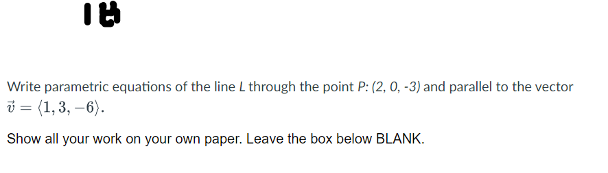 Write parametric equations of the line L through the point P: (2, 0, -3) and parallel to the vector
i = (1,3, –6).
Show all your work on your own paper. Leave the box below BLANK.
