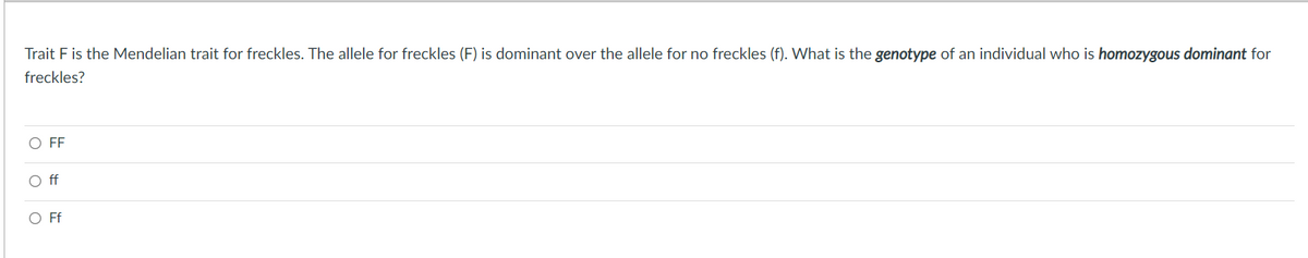 Trait F is the Mendelian trait for freckles. The allele for freckles (F) is dominant over the allele for no freckles (f). What is the genotype of an individual who is homozygous dominant for
freckles?
O FF
O f
O Ff
