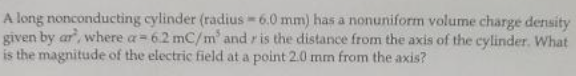 A long nonconducting cylinder (radius 6.0 mm) has a nonuniform volume charge density
given by ar, where a= 6.2 mC/m' and r is the distance from the axis of the cylinder. What
is the magnitude of the electric field at a point 2.0 mm from the axis?
