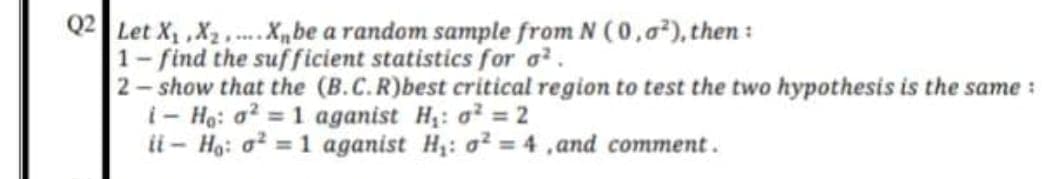 Q2 Let X, ,X2,.X„be a random sample from N (0,0), then:
1- find the suf ficient statistics for a.
2- show that the (B.C.R)best critical region to test the two hypothesis is the same :
i- Ha: a? = 1 aganist H: o = 2
ii - Ho: o? = 1 aganist H: o² = 4 ,and comment.
%3D
