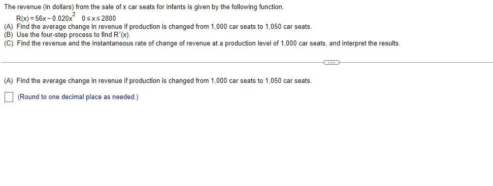 The revenue (in dollars) from the sale of x car seats for infants is given by the following function.
R(x)=56x -0.020x² 0≤x≤2800
(A) Find the average change in revenue if production is changed from 1,000 car seats to 1,050 car seats.
(B) Use the four-step process to find R'(x).
(C) Find the revenue and the instantaneous rate of change of revenue at a production level of 1,000 car seats, and interpret the results.
(...)
(A) Find the average change in revenue if production is changed from 1,000 car seats to 1,050 car seats.
(Round to one decimal place as needed.)