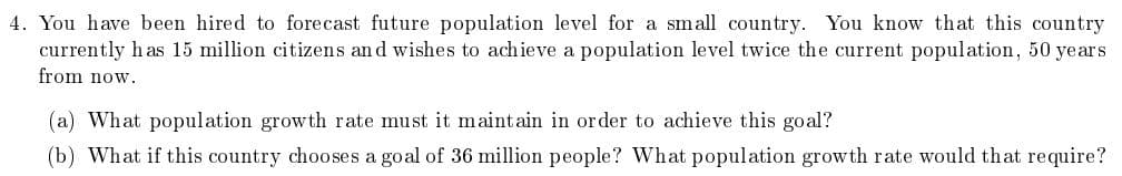 4. You have been hired to forecast future population level for a small country. You know that this country
currently has 15 million citizens and wishes to achieve a population level twice the current population, 50 years
from now.
(a) What population growth rate must it maintain in order to achieve this goal?
(b) What if this country chooses a goal of 36 million people? What population growth rate would that require?