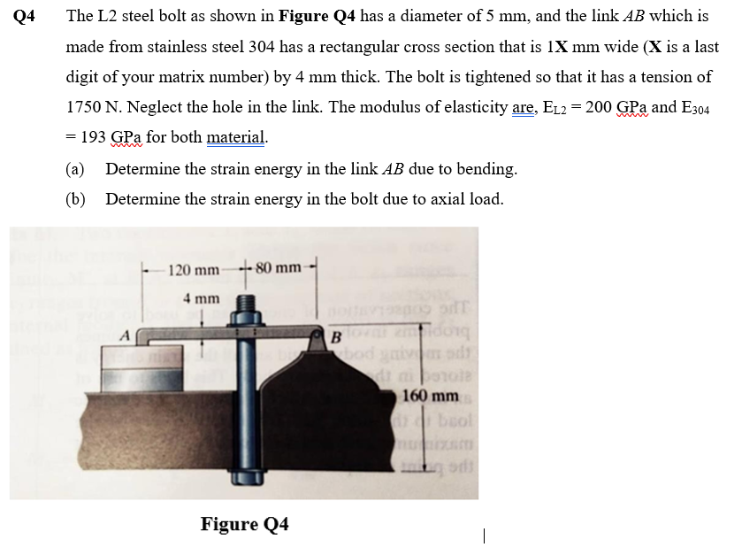 Q4
The L2 steel bolt as shown in Figure Q4 has a diameter of 5 mm, and the link AB which is
made from stainless steel 304 has a rectangular cross section that is 1X mm wide (X is a last
digit of your matrix number) by 4 mm thick. The bolt is tightened so that it has a tension of
1750 N. Neglect the hole in the link. The modulus of elasticity are, E12 = 200 GPa and E304
= 193 GPa for both material.
(a)
Determine the strain energy in the link AB due to bending.
(b) Determine the strain energy in the bolt due to axial load.
120 mm
80 mm
4 mm
B z dong
bod ymiv od
A
160 mm
beol
Figure Q4
