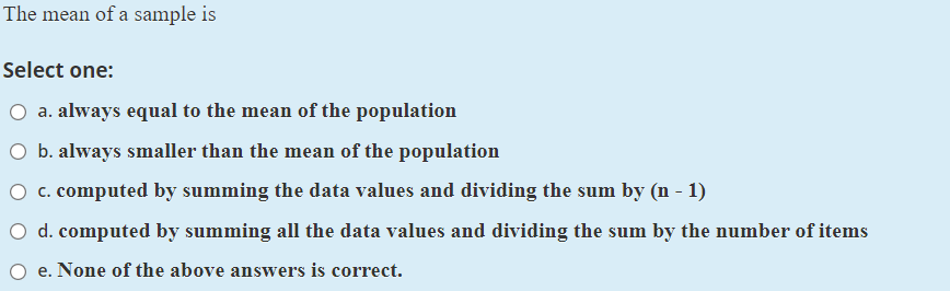 The mean of a sample is
Select one:
O a. always equal to the mean of the population
O b. always smaller than the mean of the population
O c. computed by summing the data values and dividing the sum by (n - 1)
O d. computed by summing all the data values and dividing the sum by the number of items
O e. None of the above answers is correct.
