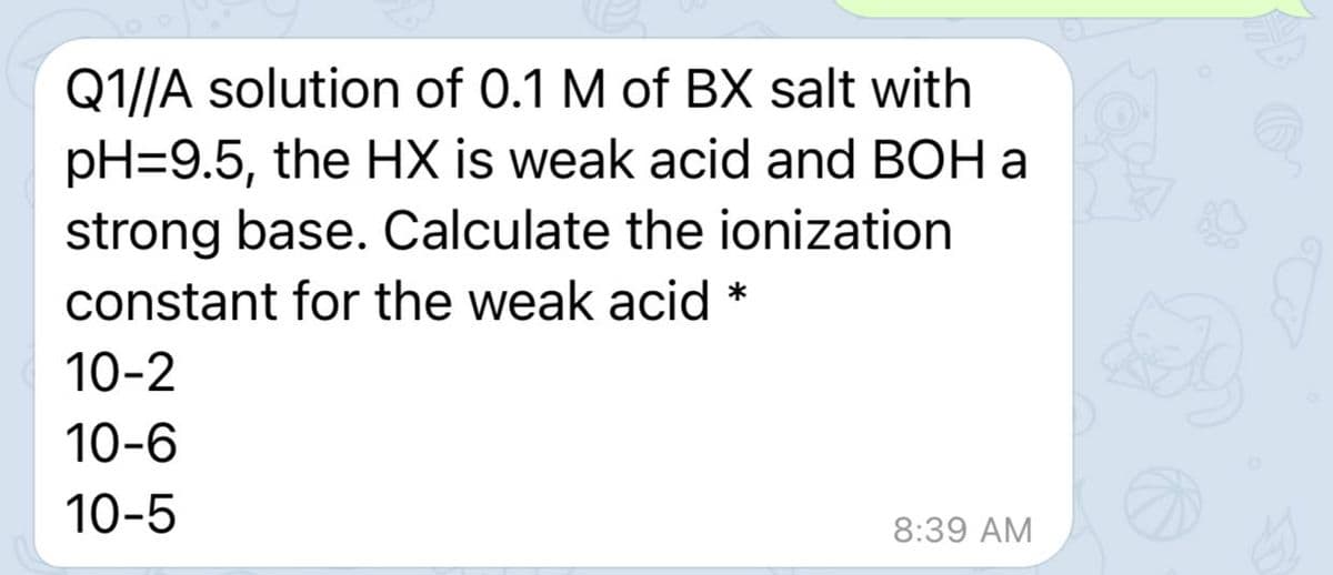 Q1//A solution of 0.1 M of BX salt with
pH=9.5, the HX is weak acid and BOH a
strong base. Calculate the ionization
constant for the weak acid *
10-2
10-6
10-5
8:39 AM

