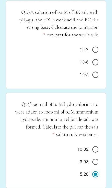 Q1//A solution of o.1 M of BX salt with
pH=9.5, the HX is weak acid and BOH a
strong base. Calculate the ionization
constant for the weak acid
10-2 O
10-6
10-5
Q2// 1000 ml of o.1M hydrochloric acid
were added to 1000 ml of o.IM ammonium
hydroxide, ammonium chloride salt was
formed. Calculate the pH for the salt
* solution. Kb=1.8 x10-5
10.02 O
3.98
5.28
