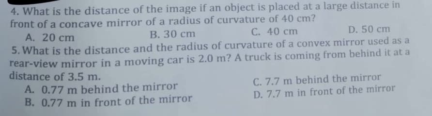 4. What is the distance of the image if an object is placed at a large distance in
front of a concave mirror of a radius of curvature of 40 cm?
A. 20 cm
B. 30 cm
C. 40 cm
D. 50 cm
5. What is the distance and the radius of curvature of a convex mirror used as a
rear-view mirror in a moving car is 2.0 m? A truck is coming from behind it at a
distance of 3.5 m.
A. 0.77 m behind the mirror
B. 0.77 m in front of the mirror
C. 7.7 m behind the mirror
D. 7.7 m in front of the mirror