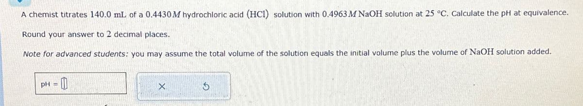 A chemist titrates 140.0 mL of a 0.4430 M hydrochloric acid (HCI) solution with 0.4963 M NaOH solution at 25 °C. Calculate the pH at equivalence.
Round your answer to 2 decimal places.
Note for advanced students: you may assume the total volume of the solution equals the initial volume plus the volume of NaOH solution added.
PH
=0
×
9