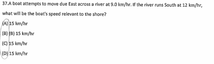 37.A boat attempts to move due East across a river at 9.0 km/hr. If the river runs South at 12 km/hr,
what will be the boat's speed relevant to the shore?
(A) 15 km/hr
(B) (B) 15 km/hr
(C) 15 km/hr
(D) 15 km/hr