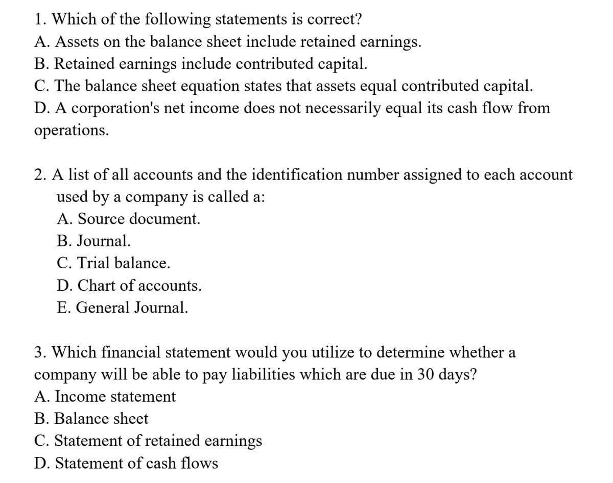 1. Which of the following statements is correct?
A. Assets on the balance sheet include retained earnings.
B. Retained earnings include contributed capital.
C. The balance sheet equation states that assets equal contributed capital.
D. A corporation's net income does not necessarily equal its cash flow from
operations.
2. A list of all accounts and the identification number assigned to each account
used by a company is called a:
A. Source document.
B. Journal.
C. Trial balance.
D. Chart of accounts.
E. General Journal.
3. Which financial statement would you utilize to determine whether a
company
will be able to pay liabilities which are due in 30 days?
A. Income statement
B. Balance sheet
C. Statement of retained earnings
D. Statement of cash flows

