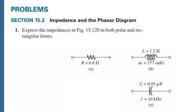 PROBLEMS
SECTION 15.2 Impedance and the Phasor Diagram
1. Express the impedances in Fig. 15.120 in both polar and rec-
tangular forms.
L= 1.2 H
R= 6,8 N
w = 377 rad/s
(a)
(b)
C=0.05 uF
f 10 kHz
(e)
