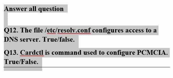 Answer all question
Q12. The file /etc/resolv.conf configures access to a
DNS server. True/false.
Q13. Cardctl is command used to configure PCMCIA.
True/False.
