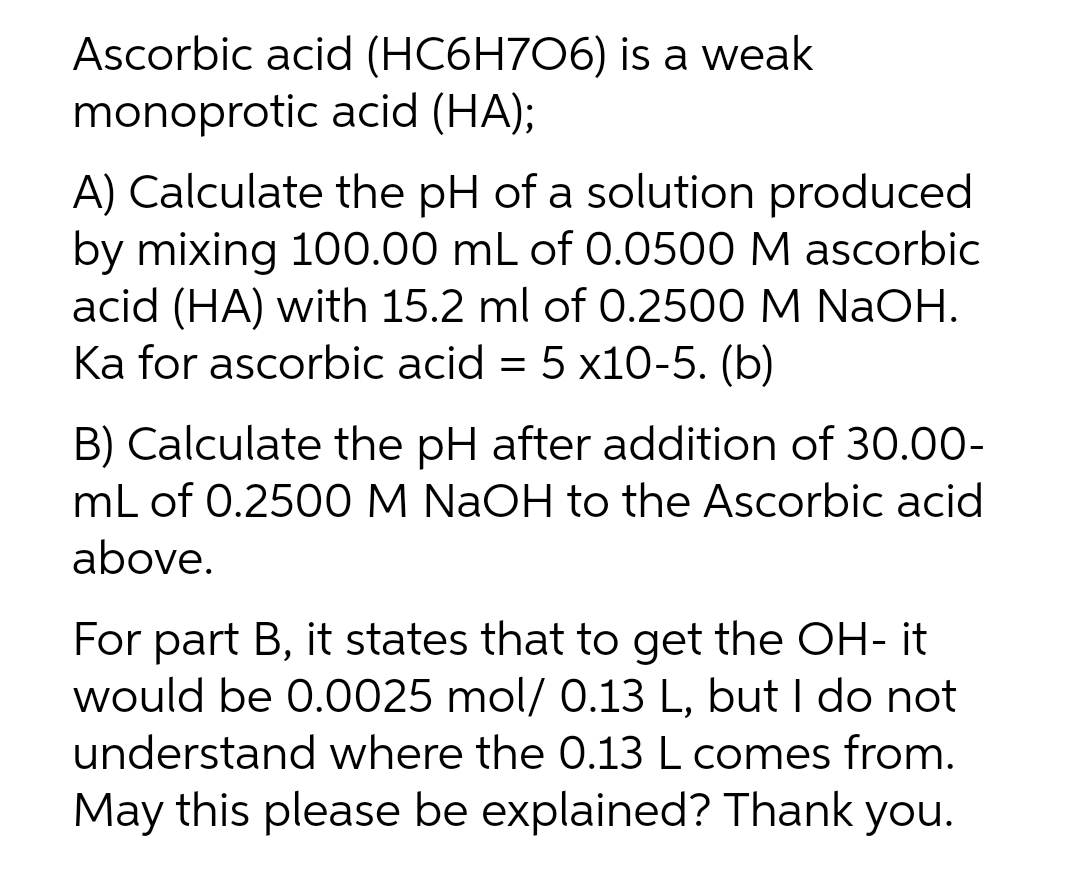 Ascorbic acid (HC6H706) is a weak
monoprotic acid (HA);
A) Calculate the pH of a solution produced
by mixing 100.00 mL of 0.0500 M ascorbic
acid (HA) with 15.2 ml of 0.2500 M NaOH.
Ka for ascorbic acid = 5 x10-5. (b)
B) Calculate the pH after addition of 30.00-
mL of 0.2500 M NaOH to the Ascorbic acid
above.
For part B, it states that to get the OH- it
would be 0.0025 mol/ 0.13 L, but I do not
understand where the 0.13 L comes from.
May this please be explained? Thank you.
