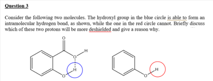 Question 3
Consider the following two molecules. The hydroxyl group in the blue circle is able to form an
intramolecular hydrogen bond, as shown, while the one in the red circle cannot. Briefly discuss
which of these two protons will be more deshielded and give a reason why.
