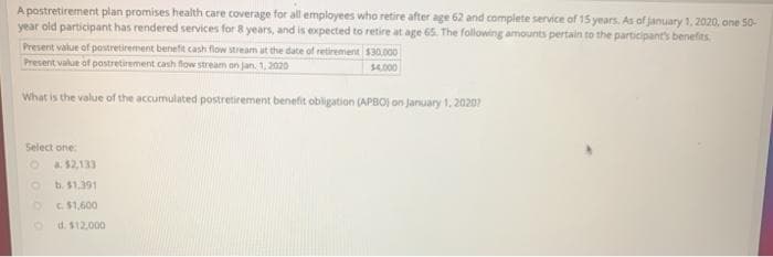 A postretirement plan promises health care coverage for all employees who retire after age 62 and complete service of 15 years. As of january 1, 2020, one 50-
year old participant has rendered services for 8 years, and is expected to retire at age 65. The following amounts pertain to the participants benefits.
Present value of postretirement benefit cash flow stream ut the date of retirement s30.000
Present value of postretirement cash flow stream an jan. 1, 2020
$4.000
What is the value of the accumulated postretirement benefit obligation (APBO) on January 1, 20207
Select one
a. $2,133
b. $1.391
C.$1,600
d. $12.000
