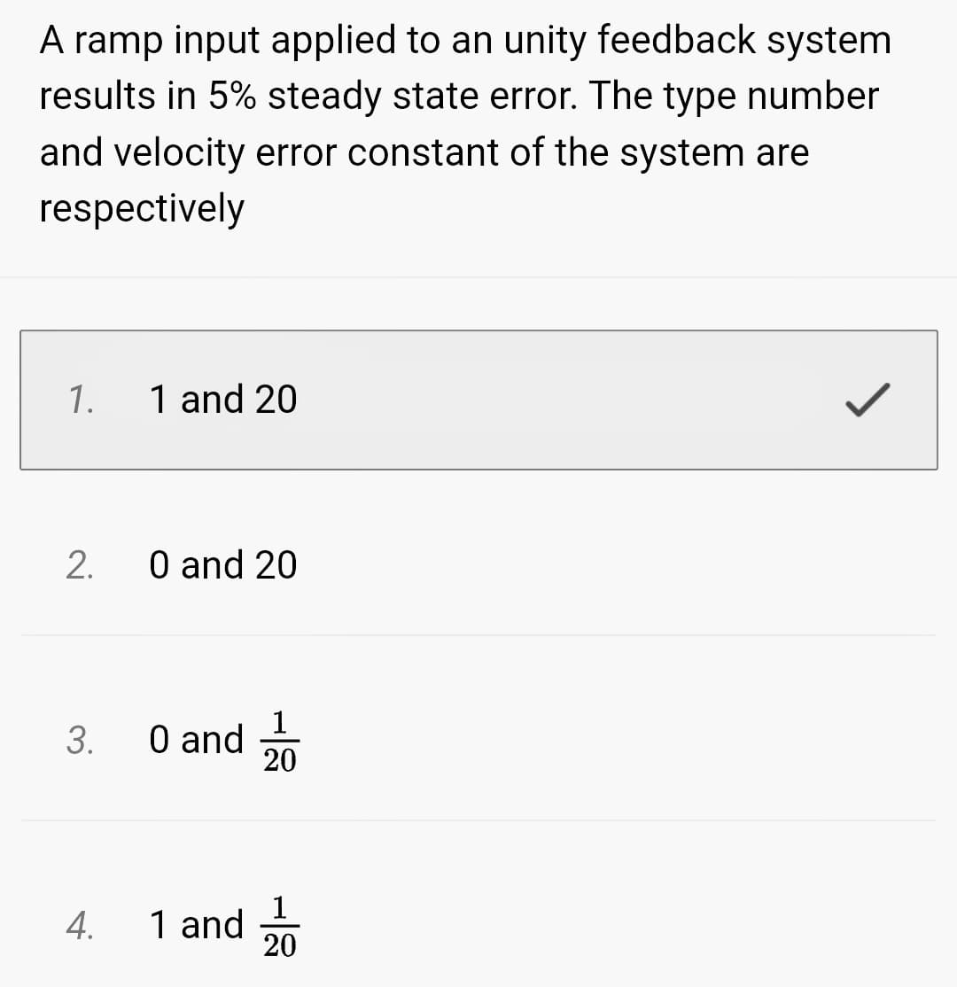 A ramp input applied to an unity feedback system
results in 5% steady state error. The type number
and velocity error constant of the system are
respectively
1.
2.
3.
1 and 20
0 and 20
0 and
4. 1 and
1
20
20