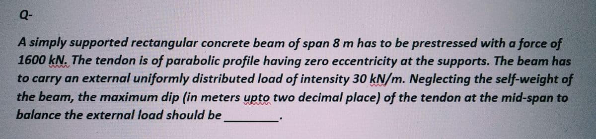 Q-
A simply supported rectangular concrete beam of span 8 m has to be prestressed with a force of
1600 kN. The tendon is of parabolic profile having zero eccentricity at the supports. The beam has
to carry an external uniformly distributed load of intensity 30 kN/m. Neglecting the self-weight of
the beam, the maximum dip (in meters upto two decimal place) of the tendon at the mid-span to
balance the external load should be