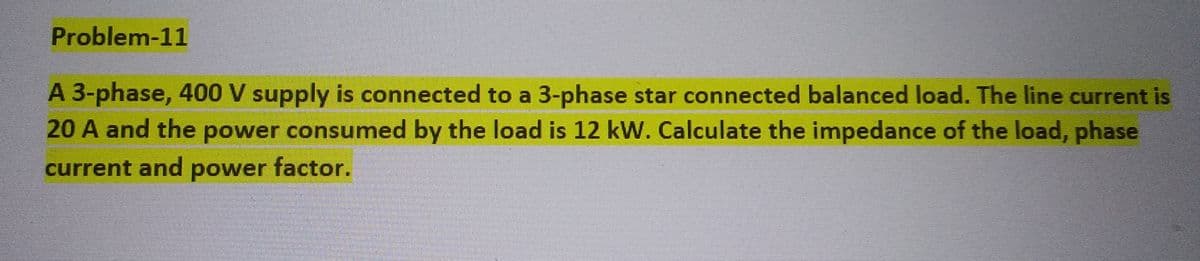 Problem-11
A 3-phase, 400 V supply is connected to a 3-phase star connected balanced load. The line current is
20 A and the power consumed by the load is 12 kW. Calculate the impedance of the load, phase
current and power factor.