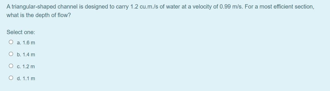 A triangular-shaped channel is designed to carry 1.2 cu.m./s of water at a velocity of 0.99 m/s. For a most efficient section,
what is the depth of flow?
Select one:
O a. 1.6 m
O b. 1.4 m
O c. 1.2 m
O d. 1.1 m