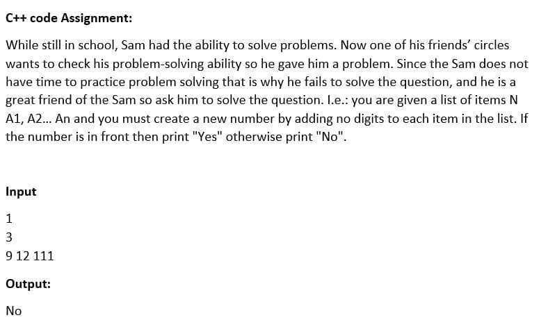 C++ code Assignment:
While still in school, Sam had the ability to solve problems. Now one of his friends' circles
wants to check his problem-solving ability so he gave him a problem. Since the Sam does not
have time to practice problem solving that is why he fails to solve the question, and he is a
great friend of the Sam so ask him to solve the question. I.e.: you are given a list of items N
A1, A2. An and you must create a new number by adding no digits to each item in the list. If
the number is in front then print "Yes" otherwise print "No".
Input
1
3
9 12 111
Output:
No
