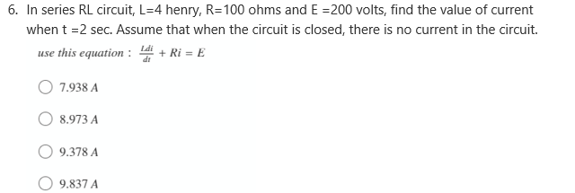 6. In series RL circuit, L=4 henry, R=100 ohms and E =200 volts, find the value of current
when t =2 sec. Assume that when the circuit is closed, there is no current in the circuit.
use this equation : 4 + Ri = E
7.938 A
8.973 A
9.378 A
9.837 A
