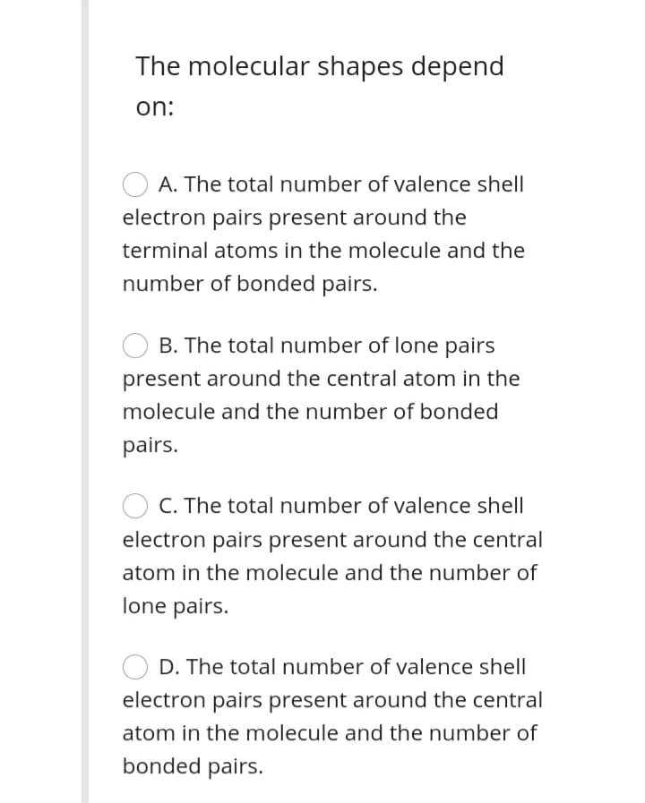 The molecular shapes depend
on:
A. The total number of valence shell
electron pairs present around the
terminal atoms in the molecule and the
number of bonded pairs.
B. The total number of lone pairs
present around the central atom in the
molecule and the number of bonded
pairs.
C. The total number of valence shell
electron pairs present around the central
atom in the molecule and the number of
lone pairs.
D. The total number of valence shell
electron pairs present around the central
atom in the molecule and the number of
bonded pairs.
