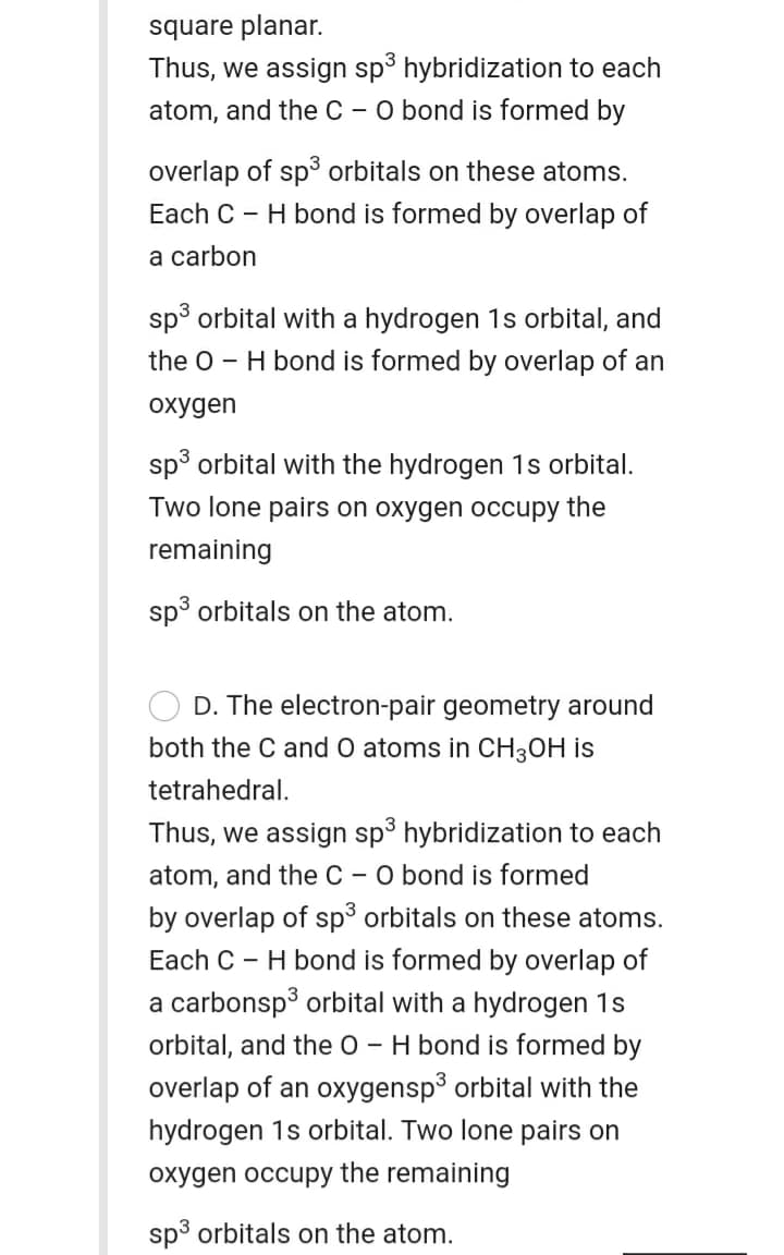 square planar.
Thus, we assign sp° hybridization to each
O bond is formed by
atom, and the C -
overlap of sp³ orbitals on these atoms.
Each C - H bond is formed by overlap of
a carbon
sp³ orbital with a hydrogen 1s orbital, and
the o - H bond is formed by overlap of an
охудen
sp³ orbital with the hydrogen 1s orbital.
Two lone pairs on oxygen occupy the
remaining
sp³ orbitals on the atom.
D. The electron-pair geometry around
both the C and O atoms in CH3OH is
tetrahedral.
Thus, we assign sp³ hybridization to each
atom, and the C - O bond is formed
by overlap of sp orbitals on these atoms.
Each C - H bond is formed by overlap of
a carbonsp³ orbital with a hydrogen 1s
orbital, and the 0 - H bond is formed by
overlap of an oxygensp³ orbital with the
hydrogen 1s orbital. Two lone pairs on
oxygen occupy the remaining
sp3 orbitals on the atom.
