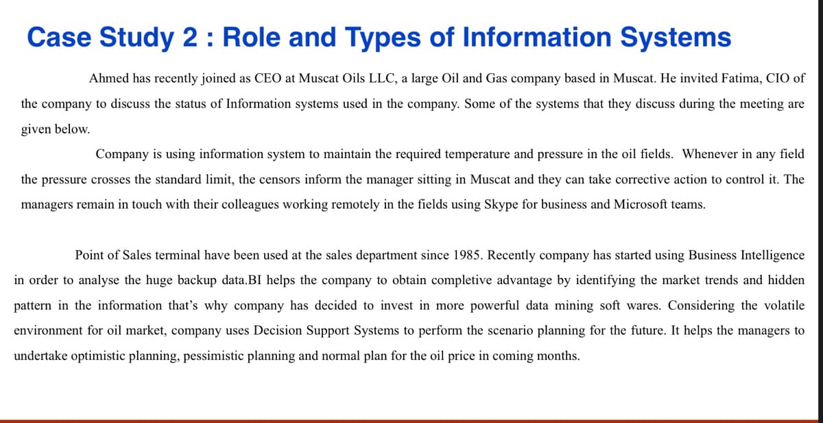 Case Study 2 : Role and Types of Information Systems
Ahmed has recently joined as CEO at Muscat Oils LLC, a large Oil and Gas company based in Muscat. He invited Fatima, CIO of
the company to discuss the status of Information systems used in the company. Some of the systems that they discuss during the meeting are
given below.
Company is using information system to maintain the required temperature and pressure in the oil fields. Whenever in any field
the pressure crosses the standard limit, the censors inform the manager sitting in Muscat and they can take corrective action to control it. The
managers remain in touch with their colleagues working remotely in the fields using Skype for business and Microsoft teams.
Point of Sales terminal have been used at the sales department since 1985. Recently company has started using Business Intelligence
in order to analyse the huge backup data.BI helps the company to obtain completive advantage by identifying the market trends and hidden
pattern in the information that's why company has decided to invest in more powerful data mining soft wares. Considering the volatile
environment for oil market, company uses Decision Support Systems to perform the scenario planning for the future. It helps the managers to
undertake optimistic planning, pessimistic planning and normal plan for the oil price in coming months.
