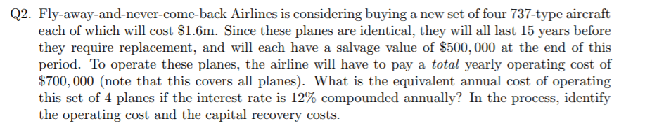 Q2. Fly-away-and-never-come-back Airlines is considering buying a new set of four 737-type aircraft
each of which will cost $1.6m. Since these planes are identical, they will all last 15 years before
they require replacement, and will each have a salvage value of $500, 000 at the end of this
period. To operate these planes, the airline will have to pay a total yearly operating cost of
$700, 000 (note that this covers all planes). What is the equivalent annual cost of operating
this set of 4 planes if the interest rate is 12% compounded annually? In the process, identify
the operating cost and the capital recovery costs.
