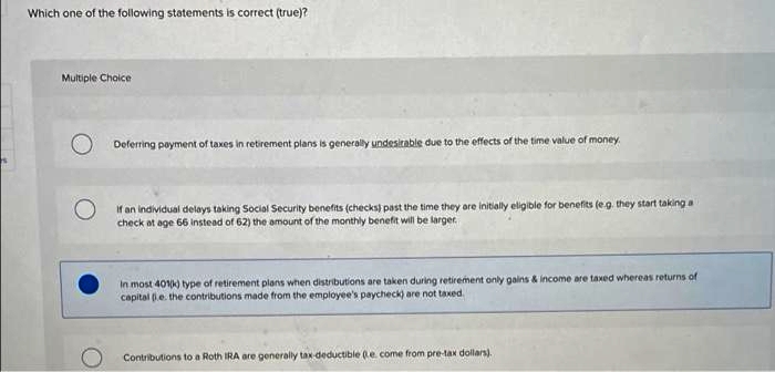 Which one of the following statements is correct (true)?
Multiple Choice
O Deferring payment of taxes in retirement plans is generally undesirable due to the effects of the time value of money.
If an individual delays taking Social Security benefits (checks) past the time they are initially eligible for benefits (eg. they start taking a
check at age 66 instead of 62) the amount of the monthly benefit will be larger.
In most 401) type of retirement plans when distributions are taken during retirement only gains & income are taxed whereas returns of
capital (e. the contributions made from the employee's paycheck) are not taxed.
Contributions to a Roth IRA are generally tax-deductible (e come from pre-tax dollars).
