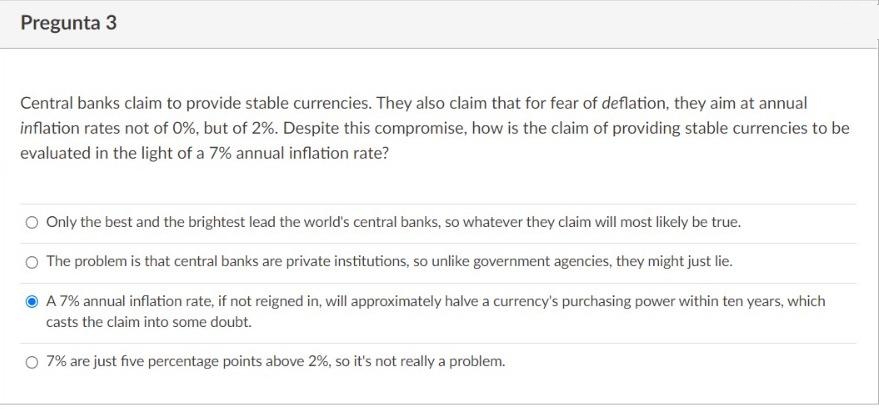 Pregunta 3
Central banks claim to provide stable currencies. They also claim that for fear of deflation, they aim at annual
inflation rates not of 0%, but of 2%. Despite this compromise, how is the claim of providing stable currencies to be
evaluated in the light of a 7% annual inflation rate?
O Only the best and the brightest lead the world's central banks, so whatever they claim will most likely be true.
O The problem is that central banks are private institutions, so unlike government agencies, they might just lie.
A 7% annual inflation rate, if not reigned in, will approximately halve a currency's purchasing power within ten years, which
casts the claim into some doubt.
O 7% are just five percentage points above 2%, so it's not really a problem.
