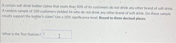 A certain soft drink bottler claims that more than 50% of its customers do not drink any other brand of soft drink.
A random sample of 100 customers yielded 56 who do not drink any other brand of soft drink. Do these sample
results support the bottler's claim? Use a 10% significance level. Round to three decimal places.
What is the Test Statistic? I
