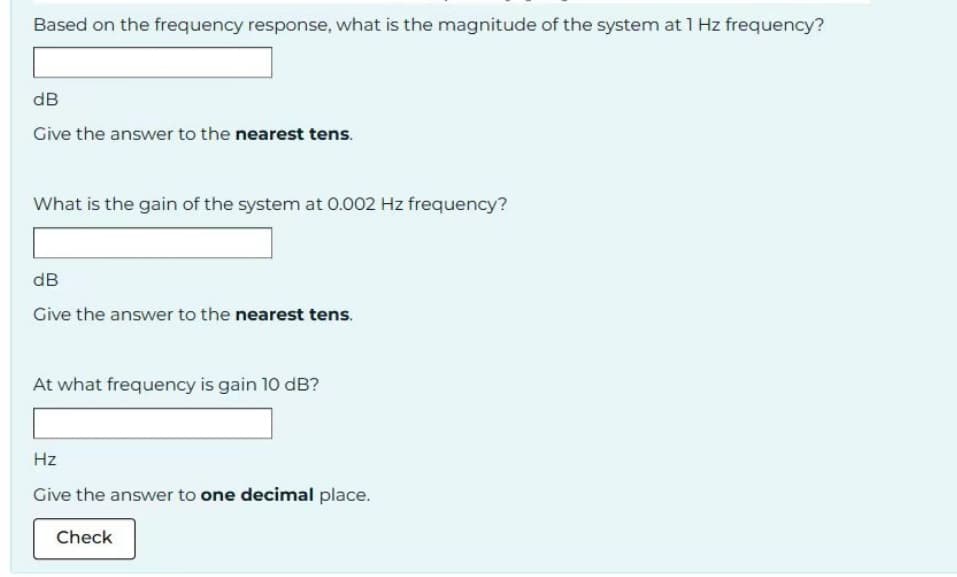 Based on the frequency response, what is the magnitude of the system at 1 Hz frequency?
dB
Give the answer to the nearest tens.
What is the gain of the system at 0.002 Hz frequency?
dB
Give the answer to the nearest tens.
At what frequency is gain 10 dB?
Hz
Give the answer to one decimal place.
Check
