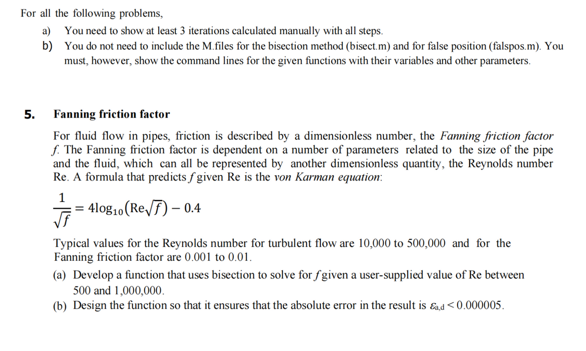 For all the following problems,
5.
a)
b)
You need to show at least 3 iterations calculated manually with all steps.
You do not need to include the M.files for the bisection method (bisect.m) and for false position (falspos.m). You
must, however, show the command lines for the given functions with their variables and other parameters.
Fanning friction factor
For fluid flow in pipes, friction is described by a dimensionless number, the Fanning friction factor
f. The Fanning friction factor is dependent on a number of parameters related to the size of the pipe
and the fluid, which can all be represented by another dimensionless quantity, the Reynolds number
Re. A formula that predicts ƒ given Re is the von Karman equation:
4log₁0 (Re√) - 0.4
=
Typical values for the Reynolds number for turbulent flow are 10,000 to 500,000 and for the
Fanning friction factor are 0.001 to 0.01.
(a) Develop a function that uses bisection to solve for fgiven a user-supplied value of Re between
500 and 1,000,000.
(b) Design the function so that it ensures that the absolute error in the result is &a,d<0.000005.