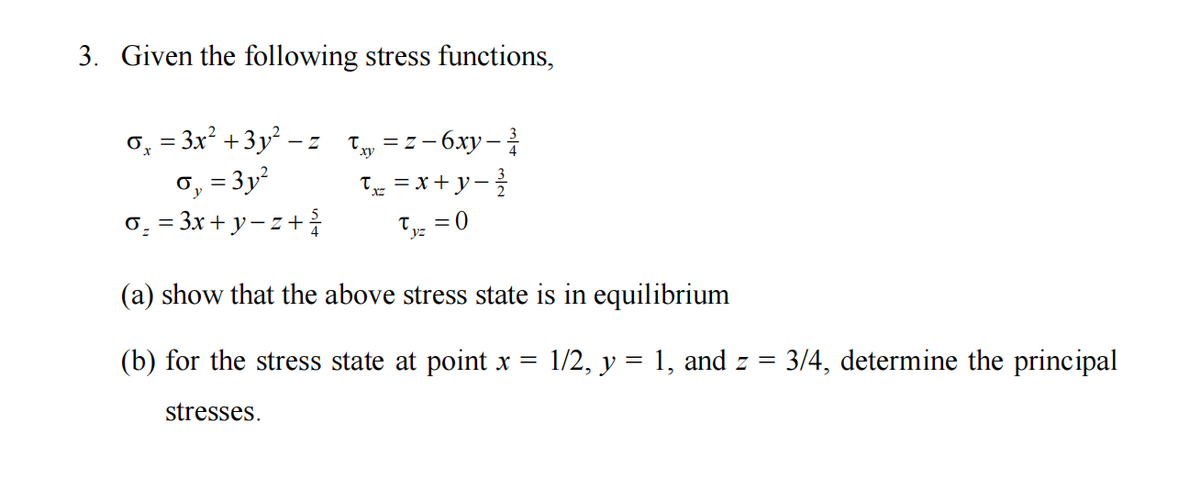 3. Given the following stress functions,
σ¸ = 3x² +3y² − z
σ₁ = 3y²
o₂ = 3x + y −z + ¾
Ty=z-6xy-³
Txz = x+y= ²³/
Tyz = 0
(a) show that the above stress state is in equilibrium
(b) for the stress state at point x = 1/2, y = 1, and z =
stresses.
3/4, determine the principal