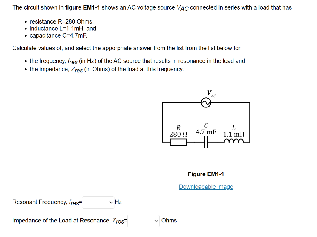 The circuit shown in figure EM1-1 shows an AC voltage source VAC connected in series with a load that has
• resistance R=280 Ohms,
inductance L=1.1mH, and
• capacitance C=4.7mF.
Calculate values of, and select the apporpriate answer from the list from the list below for
• the frequency, fres (in Hz) of the AC source that results in resonance in the load and
the impedance, Zres (in Ohms) of the load at this frequency.
●
Resonant Frequency, fres=
✓ Hz
Impedance of the Load at Resonance, Zres=
R
280 Ω
✓ Ohms
V.
AC
L
4.7 mF 1.1 mH
Figure EM1-1
Downloadable image