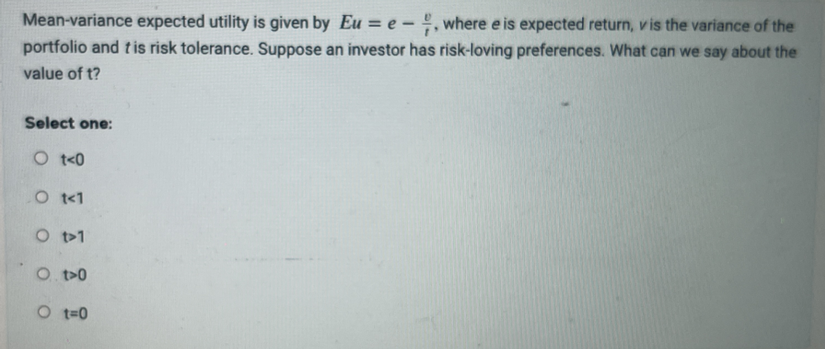 Mean-variance expected utility is given by Eu = e-, where e is expected return, v is the variance of the
portfolio and tis risk tolerance. Suppose an investor has risk-loving preferences. What can we say about the
value of t?
Select one:
Ot<0
O t<1
O t>1
O. t>0
O t=0
