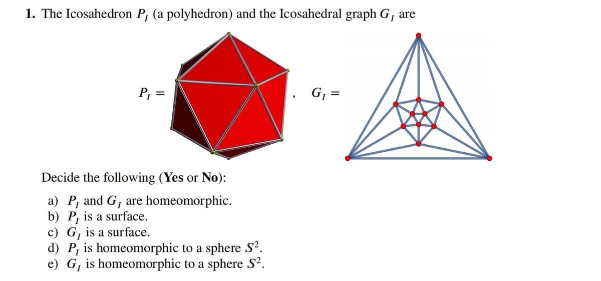 1. The Icosahedron P, (a polyhedron) and the Icosahedral graph G₁ are
P₁ =
Decide the following (Yes or No):
a) P₁ and G₁ are homeomorphic.
b) P, is a surface.
c) G₁ is a surface.
d) P, is homeomorphic to a sphere S².
e) G₁ is homeomorphic to a sphere S².
G₁ =