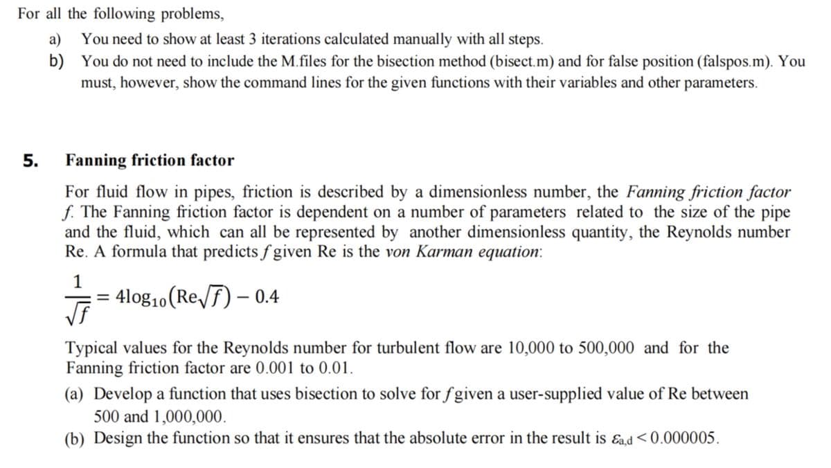 For all the following problems,
a)
b)
5.
You need to show at least 3 iterations calculated manually with all steps.
You do not need to include the M.files for the bisection method (bisect.m) and for false position (falspos.m). You
must, however, show the command lines for the given functions with their variables and other parameters.
Fanning friction factor
For fluid flow in pipes, friction is described by a dimensionless number, the Fanning friction factor
f. The Fanning friction factor is dependent on a number of parameters related to the size of the pipe
and the fluid, which can all be represented by another dimensionless quantity, the Reynolds number
Re. A formula that predicts fgiven Re is the von Karman equation:
1
√f
= 4log₁0 (Re√) - 0.4
Typical values for the Reynolds number for turbulent flow are 10,000 to 500,000 and for the
Fanning friction factor are 0.001 to 0.01.
(a) Develop a function that uses bisection to solve for fgiven a user-supplied value of Re between
500 and 1,000,000.
(b) Design the function so that it ensures that the absolute error in the result is ad<0.000005.