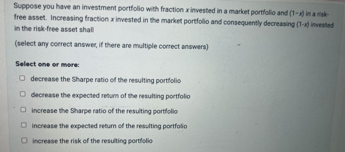 Suppose you have an investment portfolio with fraction x invested in a market portfolio and (1-x) in a risk-
free asset. Increasing fraction x invested in the market portfolio and consequently decreasing (1-x) invested
in the risk-free asset shall
(select any correct answer, if there are multiple correct answers)
Select one or more:
O decrease the Sharpe ratio of the resulting portfolio
O decrease the expected return of the resulting portfolio
increase the Sharpe ratio of the resulting portfolio
increase the expected return of the resulting portfolio
Dincrease the risk of the resulting portfolio