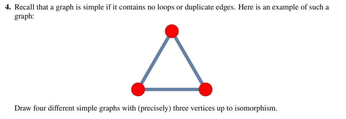 4. Recall that a graph is simple if it contains no loops or duplicate edges. Here is an example of such a
graph:
Draw four different simple graphs with (precisely) three vertices up to isomorphism.