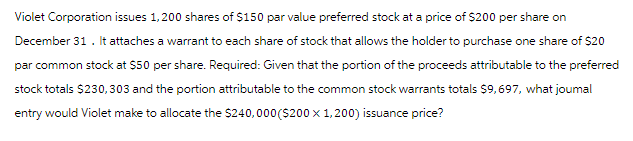 Violet Corporation issues 1,200 shares of $150 par value preferred stock at a price of $200 per share on
December 31. It attaches a warrant to each share of stock that allows the holder to purchase one share of $20
par common stock at $50 per share. Required: Given that the portion of the proceeds attributable to the preferred
stock totals $230,303 and the portion attributable to the common stock warrants totals $9,697, what joumal
entry would Violet make to allocate the $240,000 ($200 x 1,200) issuance price?