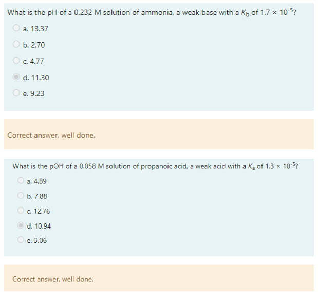 What is the pH of a 0.232 M solution of ammonia, a weak base with a Kb of 1.7 x 10-5?
a. 13.37
b. 2.70
c. 4.77
d. 11.30
e. 9.23
Correct answer, well done.
What is the pOH of a 0.058 M solution of propanoic acid, a weak acid with a K₂ of 1.3 x 10-5?
a. 4.89
b. 7.88
O c. 12.76
d. 10.94
e. 3.06
Correct answer, well done.