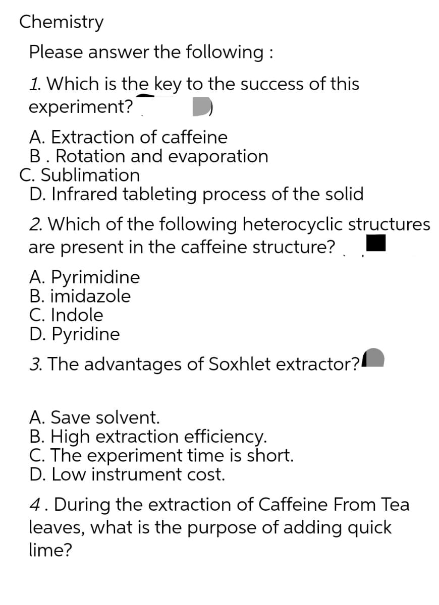 Chemistry
Please answer the following:
1. Which is the key to the success of this
experiment?
A. Extraction of caffeine
B. Rotation and evaporation
C. Sublimation
D. Infrared tableting process of the solid
2. Which of the following heterocyclic structures
are present in the caffeine structure?
A. Pyrimidine
B. imidazole
C. Indole
D. Pyridine
3. The advantages of Soxhlet extractor?
A. Save solvent.
B. High extraction efficiency.
C. The experiment time is short.
D. Low instrument cost.
4. During the extraction of Caffeine From Tea
leaves, what is the purpose of adding quick
lime?