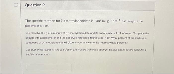 Question 9
The specific rotation for (-)-methylphenidate is -38° mL g¹ dm1. Path length of the
polarimeter is 1 dm.
You dissolve 0.5 g of a mixture of (-)-methylphenidate and its enantiomer in 4 mL of water. You place the
sample into a polarimeter and the observed rotation is found to be -1.8°. What percent of the mixture is
composed of (-)-methylphenidate? (Round your answer to the nearest whole percent.)
The numerical values in this calculation will change with each attempt. Double check before submitting
additional attempts