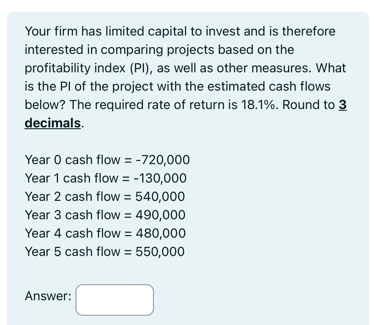 Your firm has limited capital to invest and is therefore
interested in comparing projects based on the
profitability index (PI), as well as other measures. What
is the PI of the project with the estimated cash flows
below? The required rate of return is 18.1%. Round to 3
decimals.
Year 0 cash flow = 720,000
Year 1 cash flow = -130,000
Year 2 cash flow = 540,000
Year 3 cash flow = 490,000
Year 4 cash flow = 480,000
Year 5 cash flow = 550,000
Answer:
